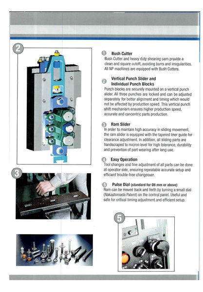 Nakashimada NP Series 2 Die 3 Blow Part Formers are developed for manufacturing high-precision components. over 1200 sets of NP machines have been delivered to major automotive, electrical, electronics and aircraft parts manufacturers worldwide.